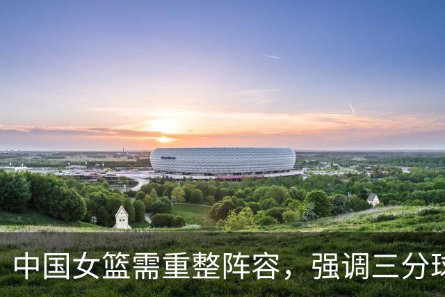 中国女篮需重整阵容，强调三分球训练的有效性